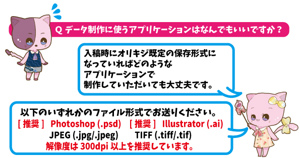 Qデータ製作に使うアプリケーションはなんでもいいんですか？A入稿時にオリキジ規定の保存形式になっていればどのようなアプリケーションで製作していただいても大丈夫です。psd、ai、jpg,jpeg、tiff、tifいずれかのファイル形式でお送りください。