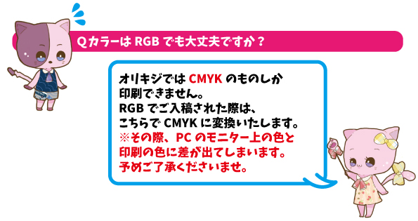 QカラーはRGBでも大丈夫ですか？AカラーモードはCMYKで製作してください。CMYK以外でご入稿された際はオリキジでCMYKに変換いたします。その際色が若干変化してしま可能性がございます。予めご了承ください。
