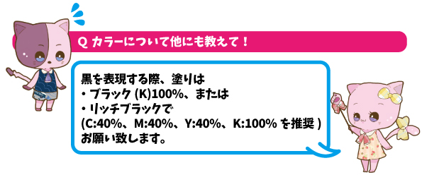 Qカラーについて他にも教えて！A黒を表現する際は、ブラック(K)100％、または立地ブラックでお願いします。インクの総量はできるだけ220％までにおさめてください。