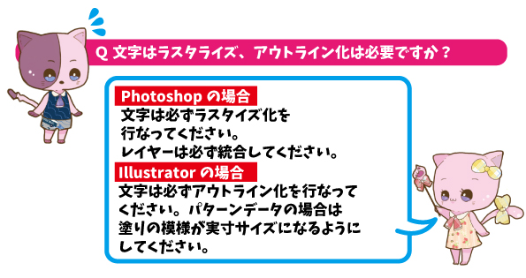 Q文字はラスタライズ、アウトライン化は必要ですか？APhotoShopの場合文字は必ずラスタライズ化を行ってください。レイヤーは必ず統合してください。Illustratorの場合文字は必ずアウトライン化を行ってください。パターンデータの場合は塗りの模様が実寸サイズになるようにしてください。