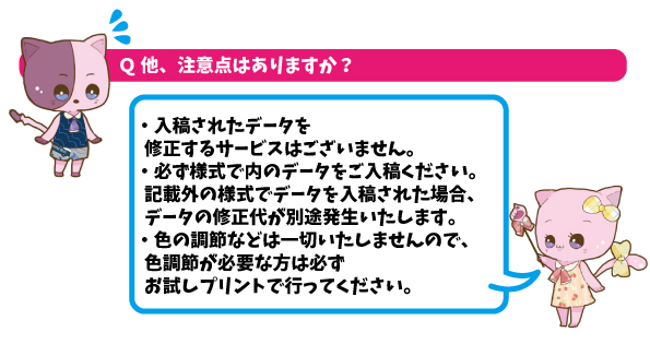 Q他、注意点はありますか？A入稿されたデータを修正するサービスではございません。必ず様式内のデータをご入稿ください。記載外の様式でデータを入稿された場合、データの修正代が別途発生いたします。色の調節などは一切いたしませんので、色調節が必要な方は必ずお試しプリントで行ってください。